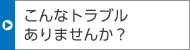 こんなトラブルありませんか？